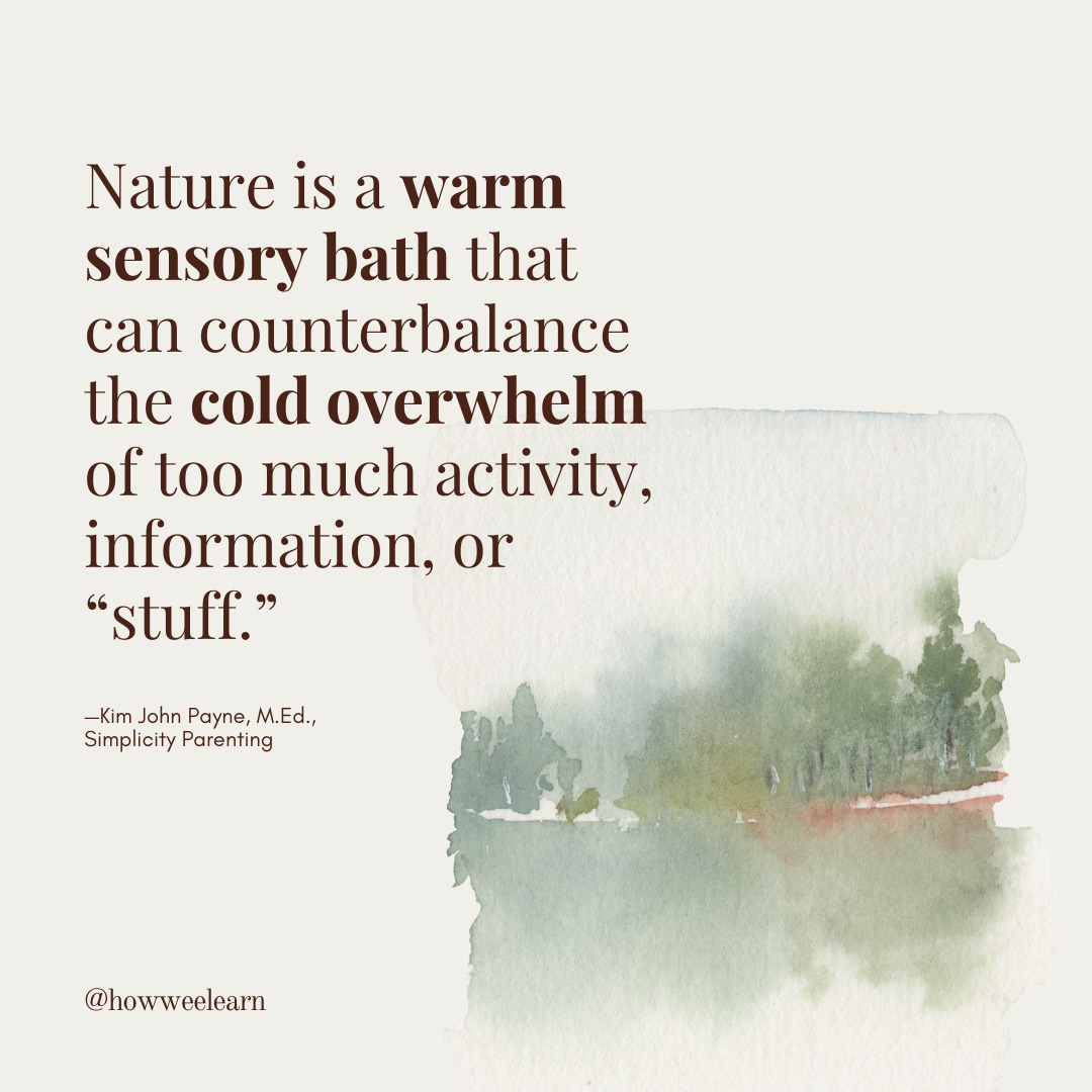 Nature is a warm sensory bath that can counterbalance the cold overwhelm of too much activity, information, or “stuff.” —Kim John Payne, M.Ed., Simplicity Parenting