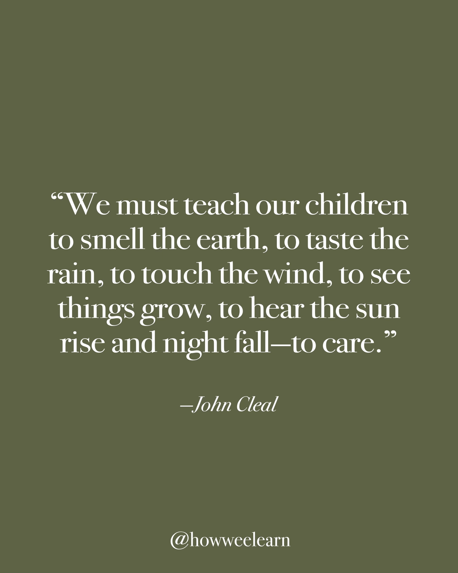 "We must teach our children to smell the earth, to taste the rain, to touch the wind, to see things grow, to hear the sun rise and night fall—to care." —John Cleal